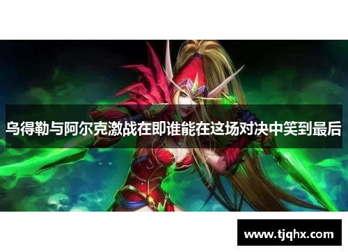 乌得勒与阿尔克激战在即谁能在这场对决中笑到最后