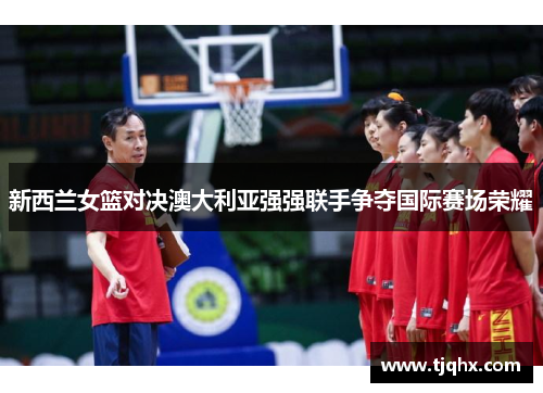 新西兰女篮对决澳大利亚强强联手争夺国际赛场荣耀