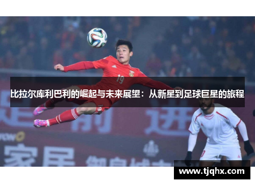比拉尔库利巴利的崛起与未来展望：从新星到足球巨星的旅程